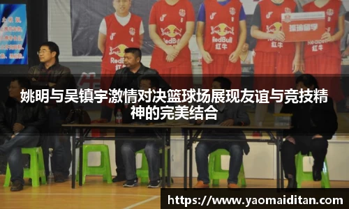 姚明与吴镇宇激情对决篮球场展现友谊与竞技精神的完美结合