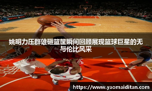 姚明力压群雄砸篮筐瞬间回顾展现篮球巨星的无与伦比风采
