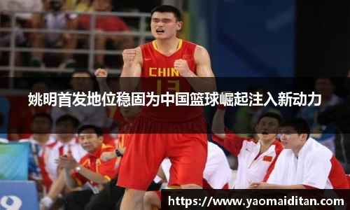 姚明首发地位稳固为中国篮球崛起注入新动力